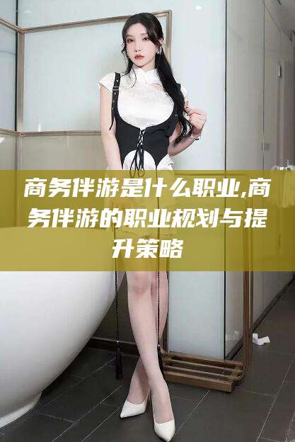 崇左商务伴游是什么职业,商务伴游的职业规划与提升策略