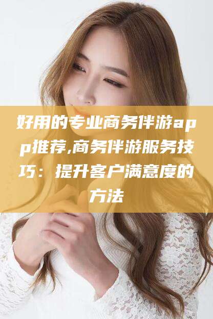 崇左好用的专业商务伴游app推荐,商务伴游服务技巧：提升客户满意度的方法