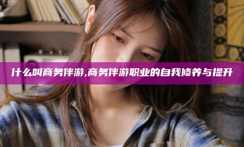 崇左什么叫商务伴游,商务伴游职业的自我修养与提升
