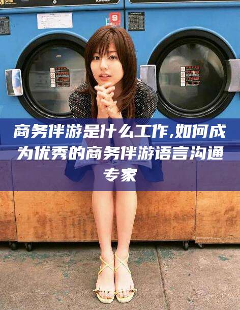 崇左商务伴游是什么工作,如何成为优秀的商务伴游语言沟通专家