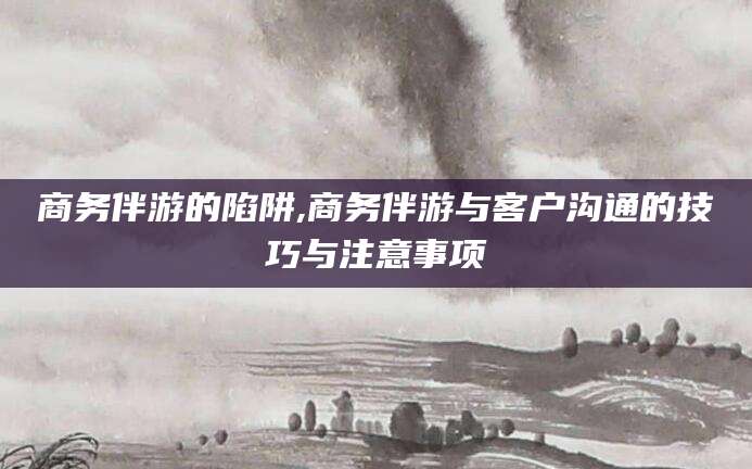 崇左商务伴游的陷阱,商务伴游与客户沟通的技巧与注意事项