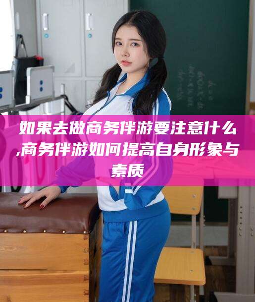 崇左如果去做商务伴游要注意什么,商务伴游如何提高自身形象与素质