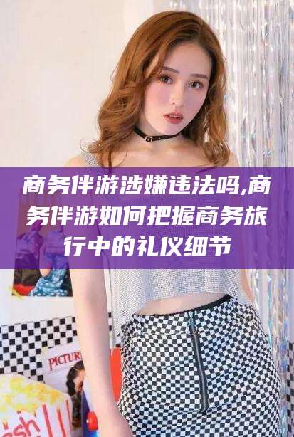 崇左商务伴游涉嫌违法吗,商务伴游如何把握商务旅行中的礼仪细节