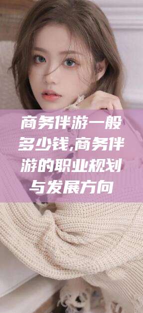 崇左商务伴游一般多少钱,商务伴游的职业规划与发展方向