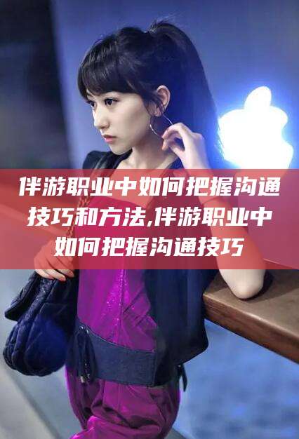 崇左伴游职业中如何把握沟通技巧和方法,伴游职业中如何把握沟通技巧