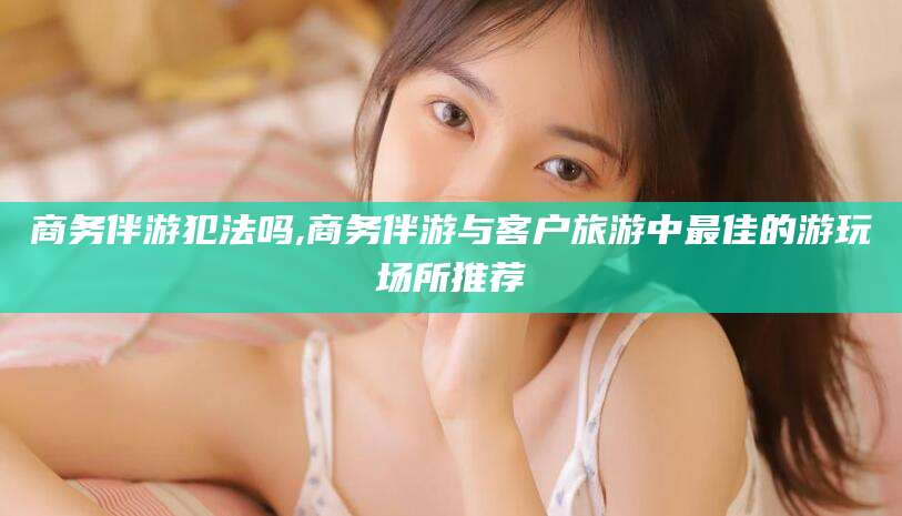 崇左商务伴游犯法吗,商务伴游与客户旅游中最佳的游玩场所推荐