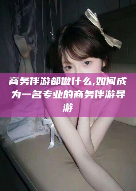 崇左商务伴游都做什么,如何成为一名专业的商务伴游导游