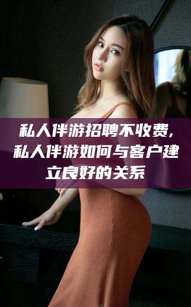 崇左私人伴游招聘不收费,私人伴游如何与客户建立良好的关系