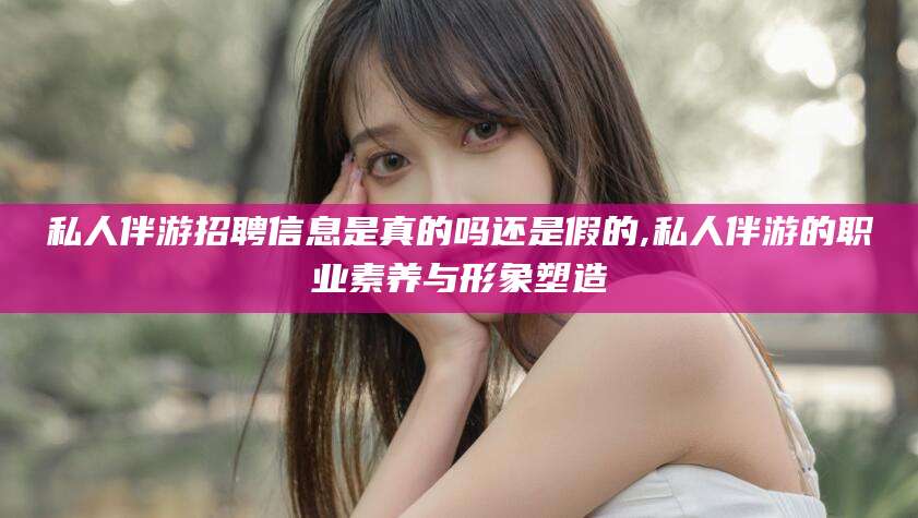 崇左私人伴游招聘信息是真的吗还是假的,私人伴游的职业素养与形象塑造