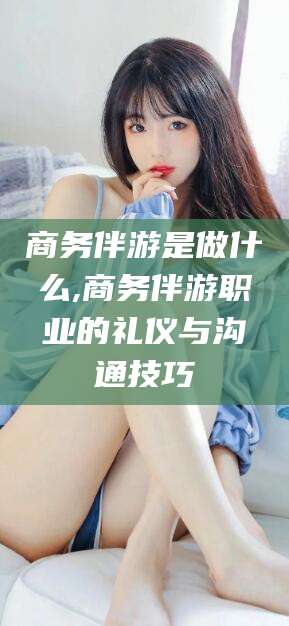 崇左商务伴游是做什么,商务伴游职业的礼仪与沟通技巧