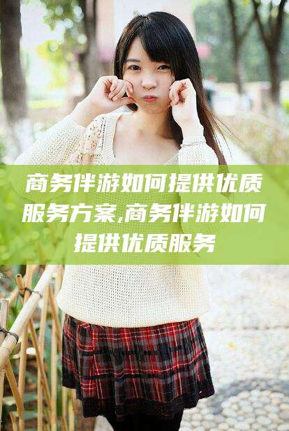 崇左商务伴游如何提供优质服务方案,商务伴游如何提供优质服务