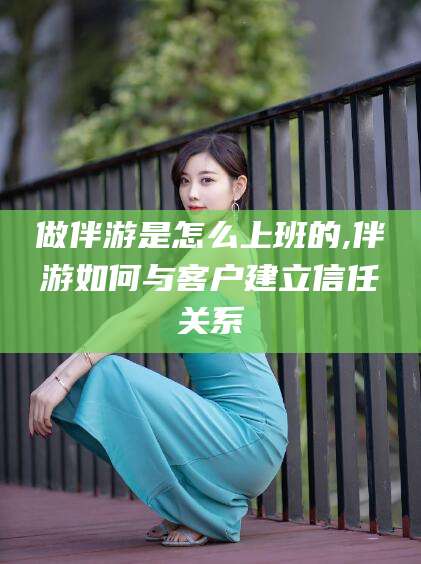 崇左做伴游是怎么上班的,伴游如何与客户建立信任关系