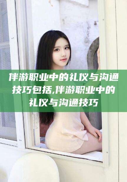 崇左伴游职业中的礼仪与沟通技巧包括,伴游职业中的礼仪与沟通技巧