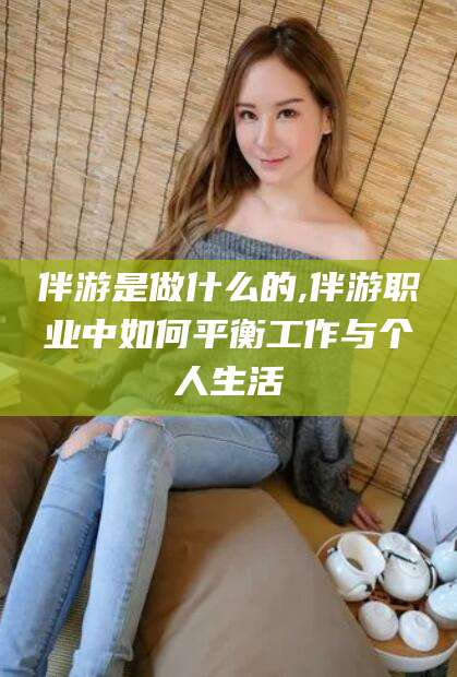 崇左伴游是做什么的,伴游职业中如何平衡工作与个人生活