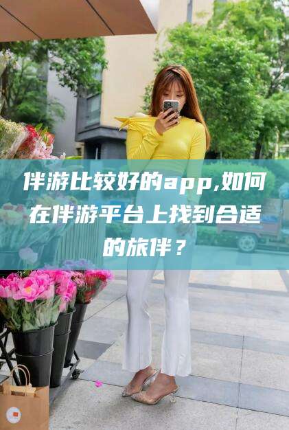 崇左伴游比较好的app,如何在伴游平台上找到合适的旅伴？