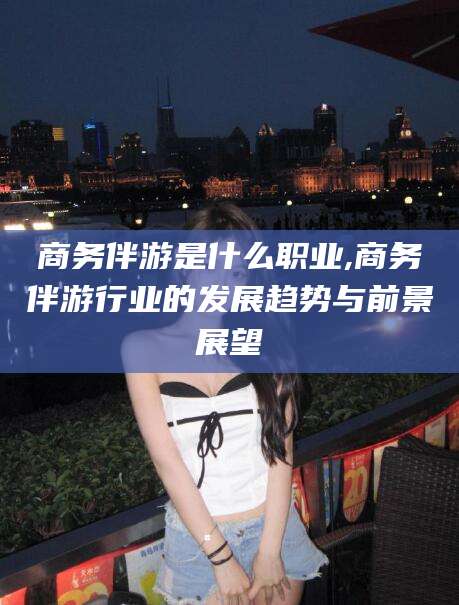 崇左商务伴游是什么职业,商务伴游行业的发展趋势与前景展望