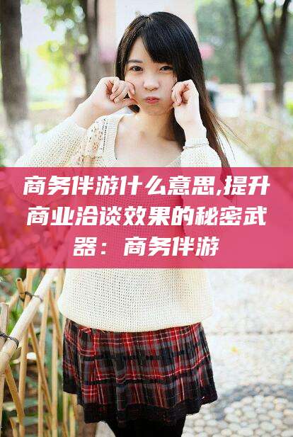 崇左商务伴游什么意思,提升商业洽谈效果的秘密武器：商务伴游