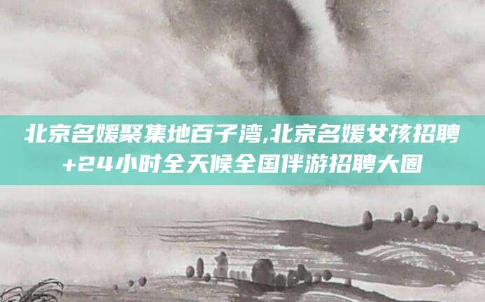 崇左北京名媛聚集地百子湾,北京名媛女孩招聘+24小时全天候全国伴游招聘大圈