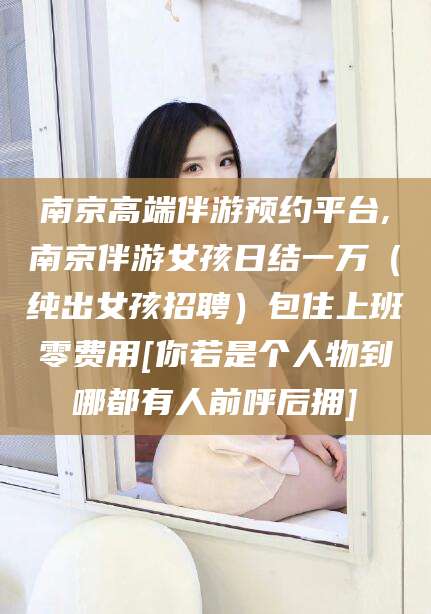 崇左南京高端伴游预约平台,南京伴游女孩日结一万（纯出女孩招聘）包住上班零费用[你若是个人物到哪都有人前呼后拥]
