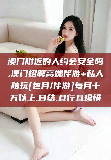 崇左澳门附近的人约会安全吗,澳门招聘高端伴游+私人陪玩[包月/伴游]每月十万以上.日结.且行且珍惜