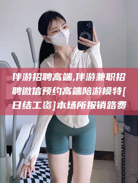 崇左伴游招聘高端,伴游兼职招聘微信预约高端陪游模特[日结工资]本场所报销路费