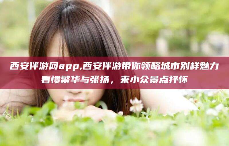 崇左西安伴游网app,西安伴游带你领略城市别样魅力看惯繁华与张扬，来小众景点抒怀