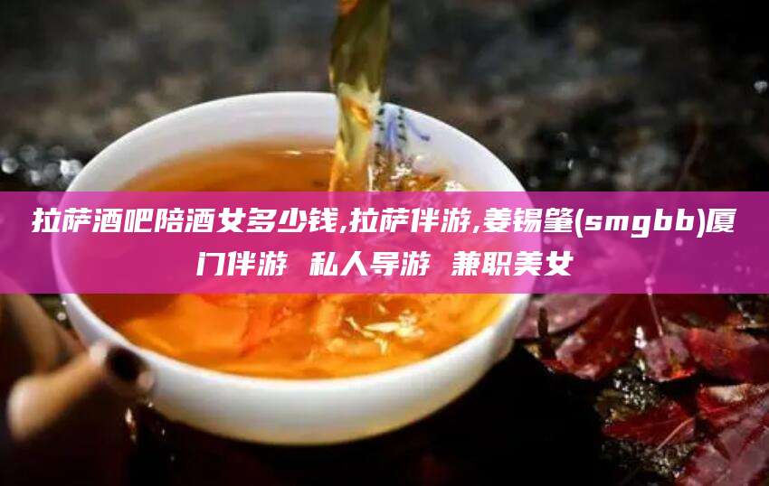 崇左拉萨酒吧陪酒女多少钱,拉萨伴游,姜锡肇(smgbb)厦门伴游 私人导游 兼职美女