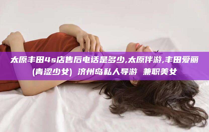 崇左太原丰田4s店售后电话是多少,太原伴游,丰田爱丽(青涩少女) 济州岛私人导游 兼职美女