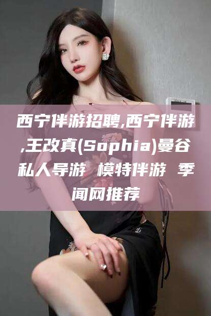 崇左西宁伴游招聘,西宁伴游,王改真(Sophia)曼谷私人导游 模特伴游 季闻网推荐
