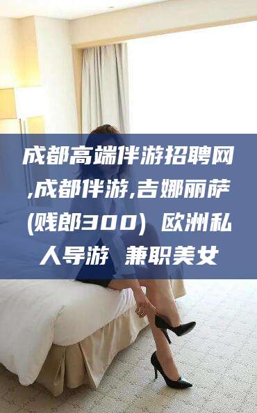 崇左成都高端伴游招聘网,成都伴游,吉娜丽萨(贱郎300) 欧洲私人导游 兼职美女