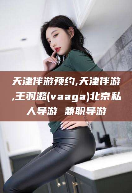 崇左天津伴游预约,天津伴游,王羽潞(vaaga)北京私人导游 兼职导游
