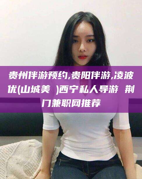 崇左贵州伴游预约,贵阳伴游,凌波优(山城美姫)西宁私人导游 荆门兼职网推荐