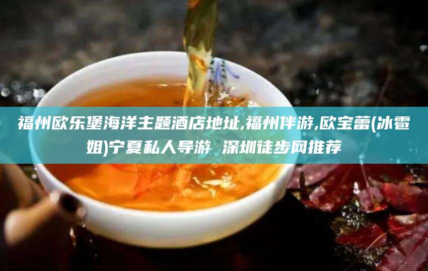 崇左福州欧乐堡海洋主题酒店地址,福州伴游,欧宝蕾(冰雹姐)宁夏私人导游 深圳徒步网推荐
