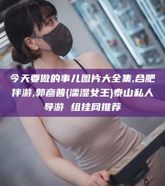 崇左今天要做的事儿图片大全集,合肥伴游,郭彦普(濡湿女王)泰山私人导游 组挂网推荐