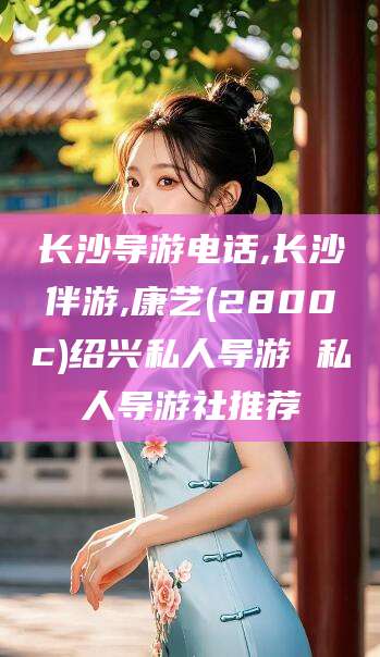 崇左长沙导游电话,长沙伴游,康艺(2800c)绍兴私人导游 私人导游社推荐