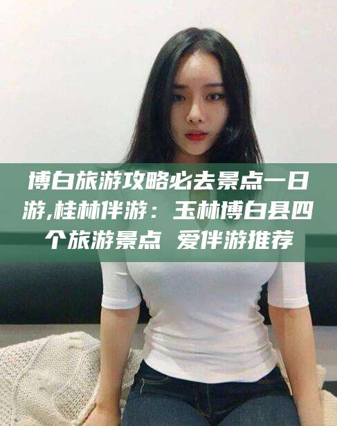 崇左博白旅游攻略必去景点一日游,桂林伴游：玉林博白县四个旅游景点 爱伴游推荐