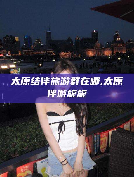 崇左太原结伴旅游群在哪,太原伴游旎旎