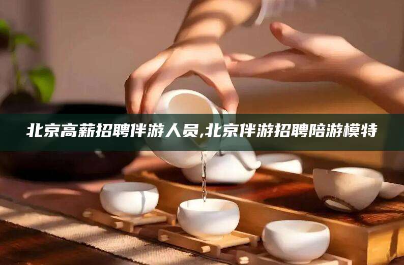 崇左北京高薪招聘伴游人员,北京伴游招聘陪游模特