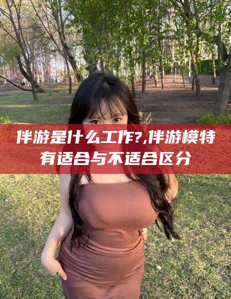 崇左伴游是什么工作?,伴游模特有适合与不适合区分
