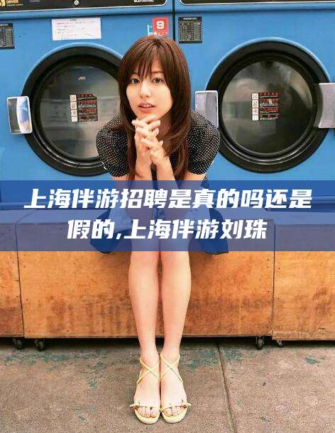 崇左上海伴游招聘是真的吗还是假的,上海伴游刘珠