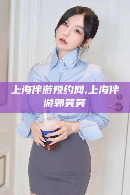崇左上海伴游预约网,上海伴游郭笑笑