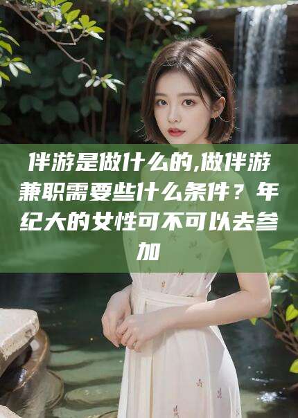 崇左伴游是做什么的,做伴游兼职需要些什么条件？年纪大的女性可不可以去参加