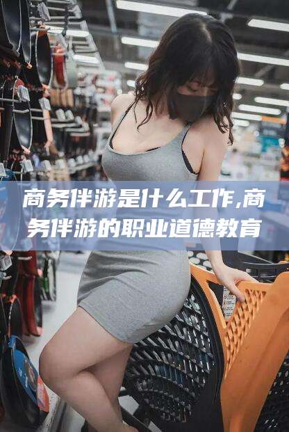 崇左商务伴游是什么工作,商务伴游的职业道德教育