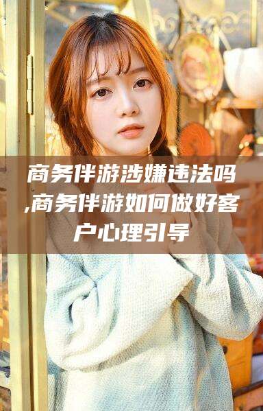 崇左商务伴游涉嫌违法吗,商务伴游如何做好客户心理引导