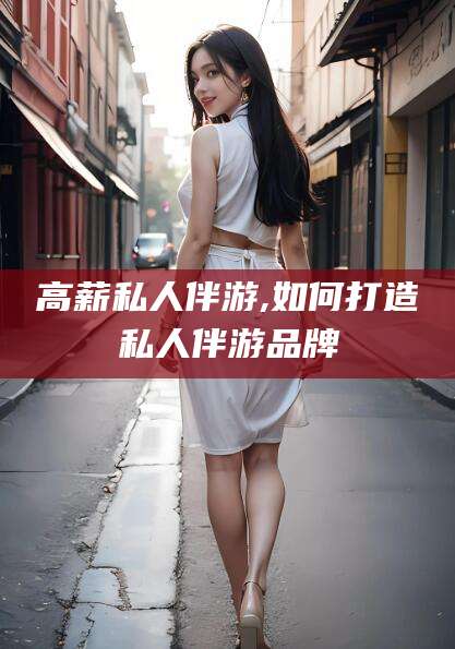 崇左高薪私人伴游,如何打造私人伴游品牌