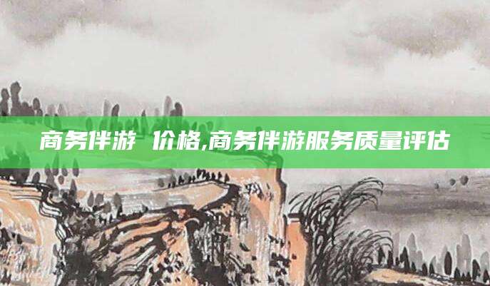 崇左商务伴游 价格,商务伴游服务质量评估