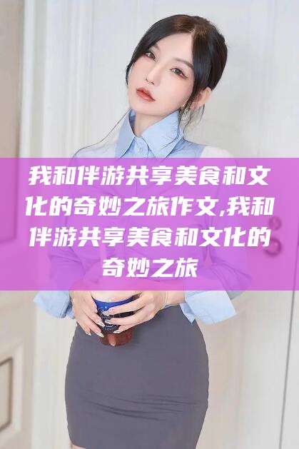 崇左我和伴游共享美食和文化的奇妙之旅作文,我和伴游共享美食和文化的奇妙之旅