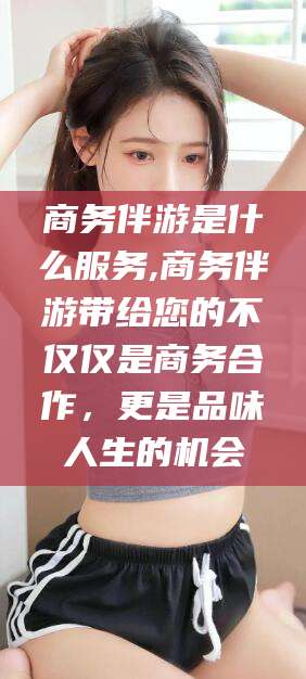 崇左商务伴游是什么服务,商务伴游带给您的不仅仅是商务合作，更是品味人生的机会