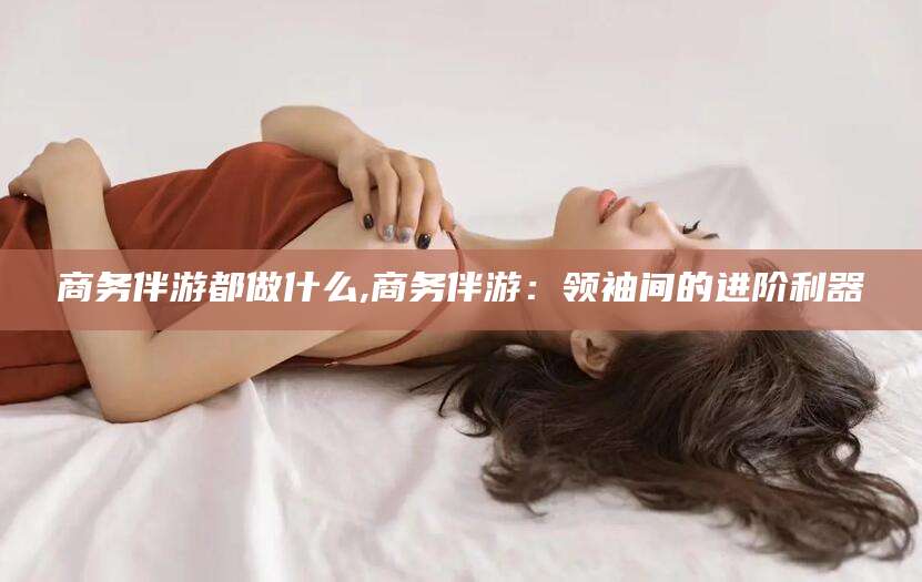 崇左商务伴游都做什么,商务伴游：领袖间的进阶利器