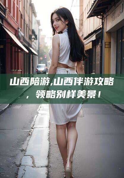 崇左山西陪游,山西伴游攻略，领略别样美景！